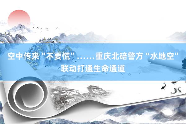 空中传来“不要慌”……重庆北碚警方“水地空”联动打通生命通道