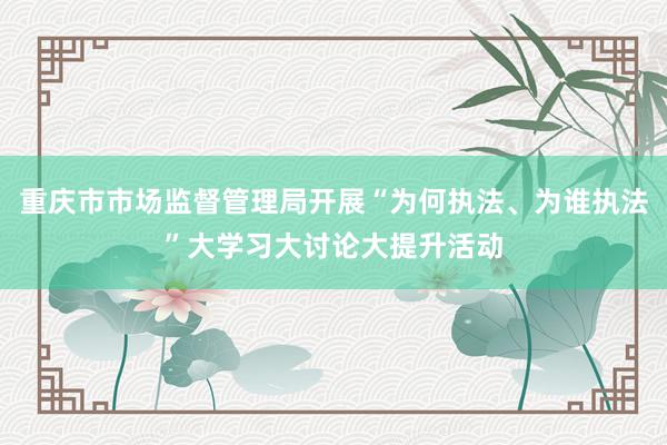 重庆市市场监督管理局开展“为何执法、为谁执法”大学习大讨论大提升活动