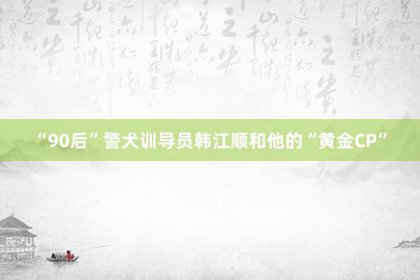 “90后”警犬训导员韩江顺和他的“黄金CP”
