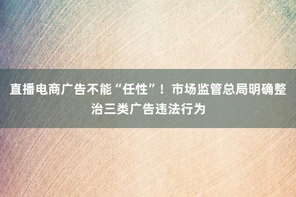 直播电商广告不能“任性”！市场监管总局明确整治三类广告违法行为