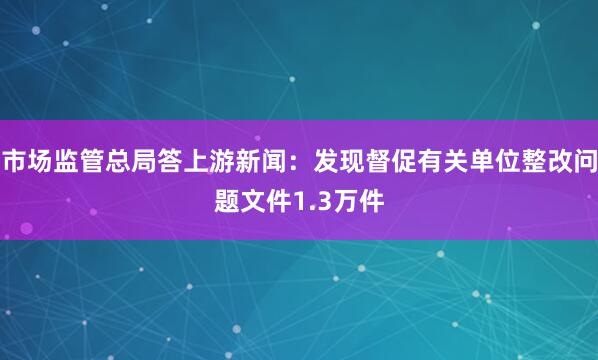 市场监管总局答上游新闻：发现督促有关单位整改问题文件1.3万件