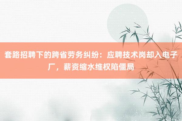 套路招聘下的跨省劳务纠纷：应聘技术岗却入电子厂，薪资缩水维权陷僵局