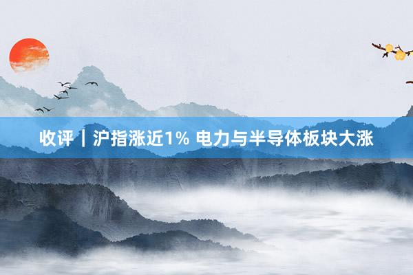 收评｜沪指涨近1% 电力与半导体板块大涨