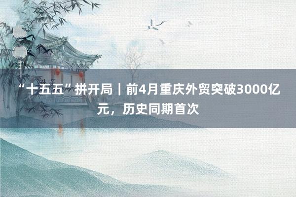 “十五五”拼开局｜前4月重庆外贸突破3000亿元，历史同期首次
